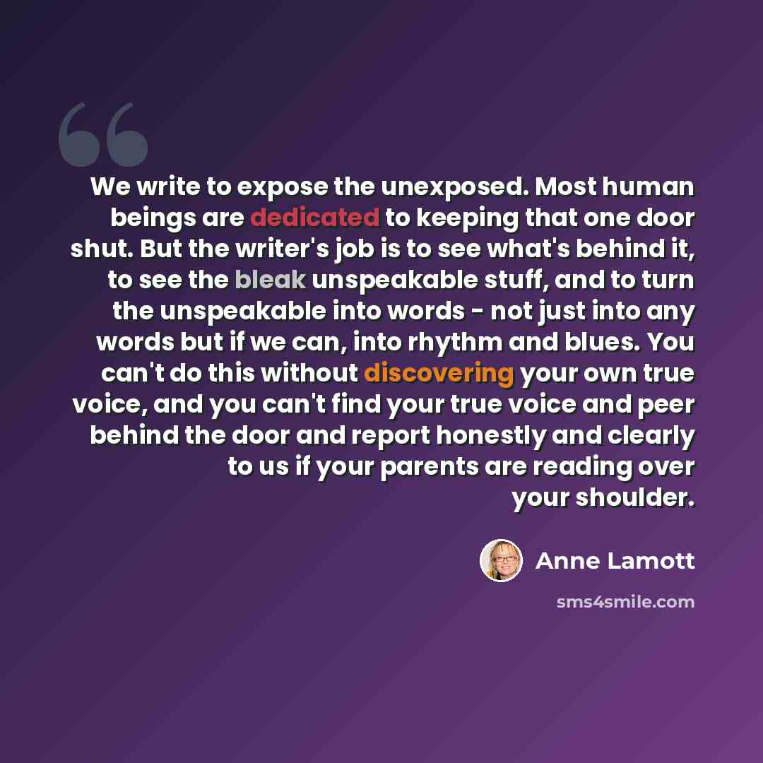 “We write to expose the unexposed. Most human beings are dedicated to keeping that one door shut. But the writer's job is to see what's behind it, to see the bleak unspeakable stuff, and to turn the unspeakable into words - not just into any words but if we can, into rhythm and blues. You can't do…” quote by Anne Lamott