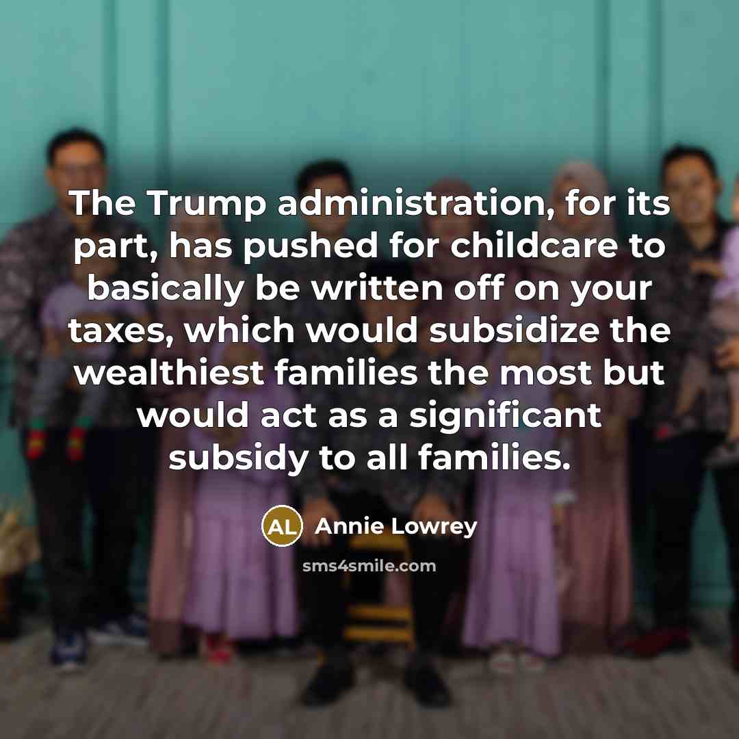 “The Trump administration, for its part, has pushed for childcare to basically be written off on your taxes, which would subsidize the wealthiest families the most but would act as a significant subsidy to all families.” quote by Annie Lowrey