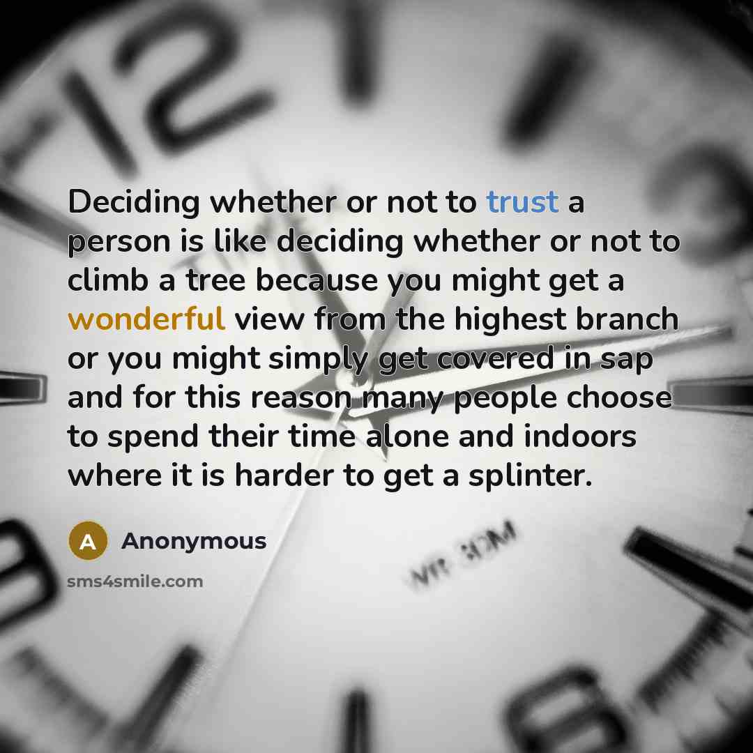 “Deciding whether or not to trust a person is like deciding whether or not to climb a tree because you might get a wonderful view from the highest branch or you might simply get covered in sap and for this reason many people choose to spend their time alone and indoors where it is harder to get a…” quote by Anonymous