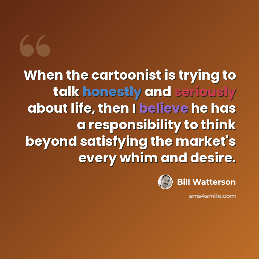 “When the cartoonist is trying to talk honestly and seriously about life, then I believe he has a responsibility to think beyond satisfying the market's every whim and desire.” quote by Bill Watterson