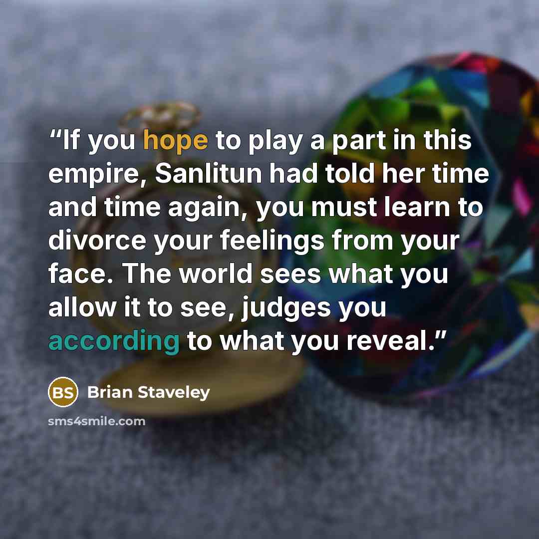 “If you hope to play a part in this empire, Sanlitun had told her time and time again, you must learn to divorce your feelings from your face. The world sees what you allow it to see, judges you according to what you reveal.” quote by Brian Staveley