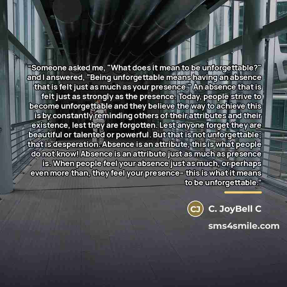 “Someone asked me, "What does it mean to be unforgettable?" and I answered, "Being unforgettable means having an absence that is felt just as much as your presence." An absence that is felt just as strongly as the presence. Today, people strive to become unforgettable and they believe the way to…” quote by C. JoyBell C