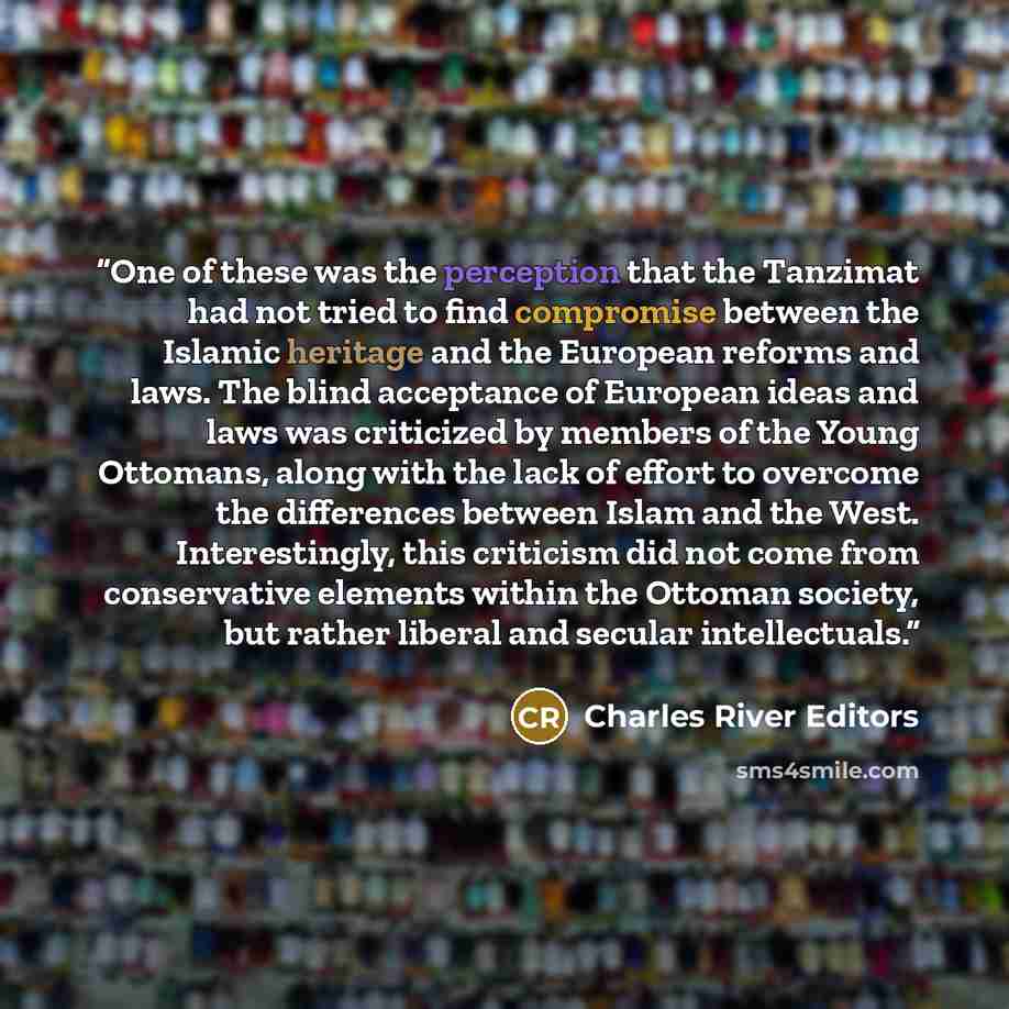 “One of these was the perception that the Tanzimat had not tried to find compromise between the Islamic heritage and the European reforms and laws. The blind acceptance of European ideas and laws was criticized by members of the Young Ottomans, along with the lack of effort to overcome the…” quote by Charles River Editors