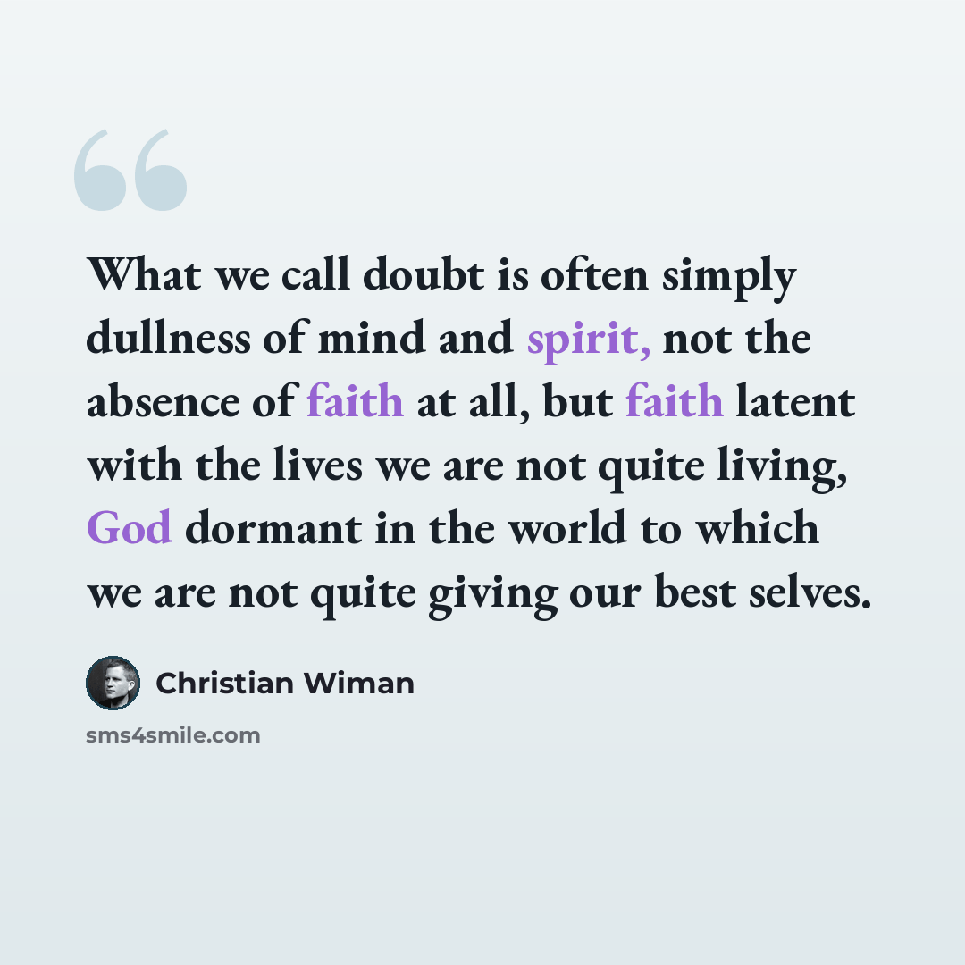 “What we call doubt is often simply dullness of mind and spirit, not the absence of faith at all, but faith latent with the lives we are not quite living, God dormant in the world to which we are not quite giving our best selves.” quote by Christian Wiman
