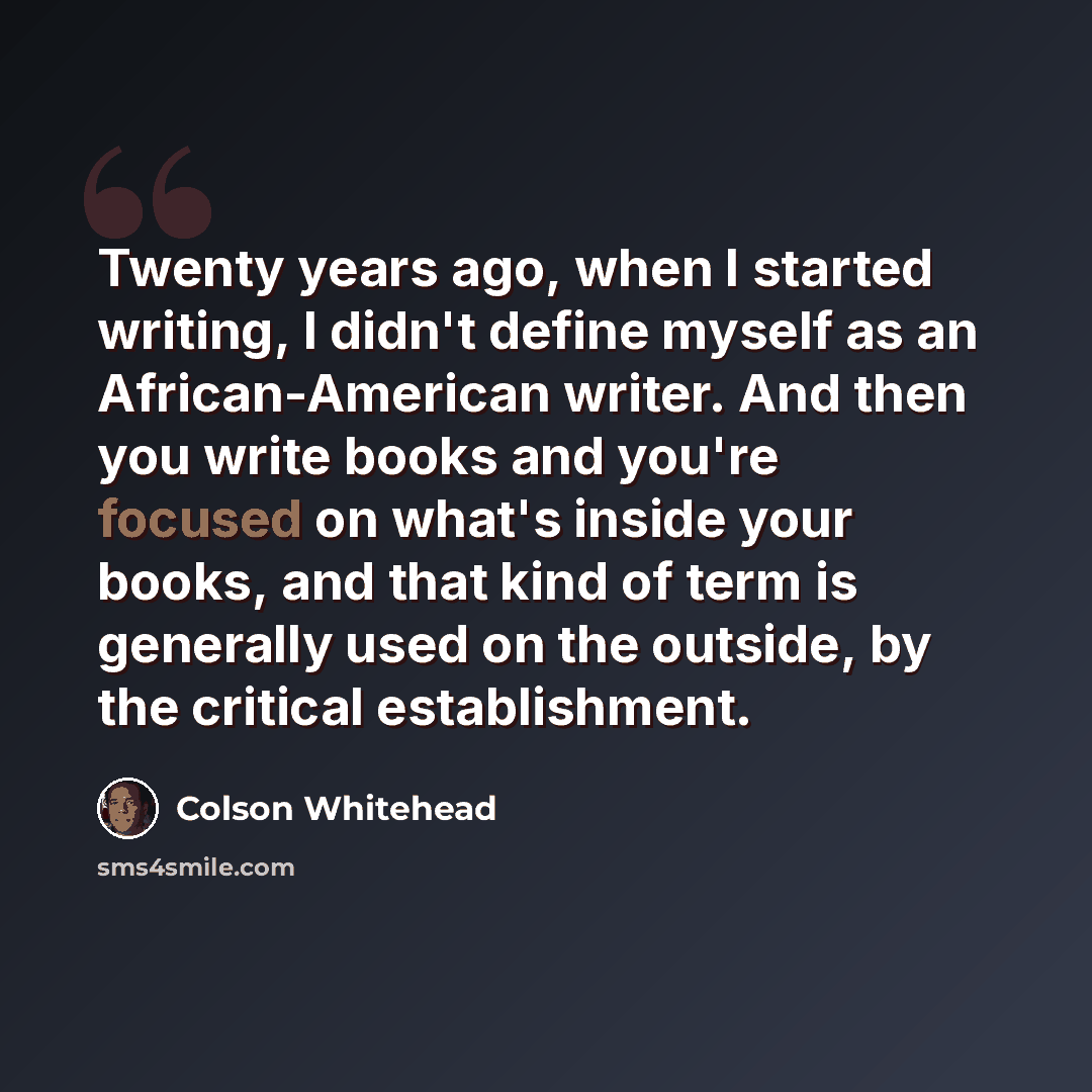 “Twenty years ago, when I started writing, I didn't define myself as an African-American writer. And then you write books and you're focused on what's inside your books, and that kind of term is generally used on the outside, by the critical establishment.” quote by Colson Whitehead