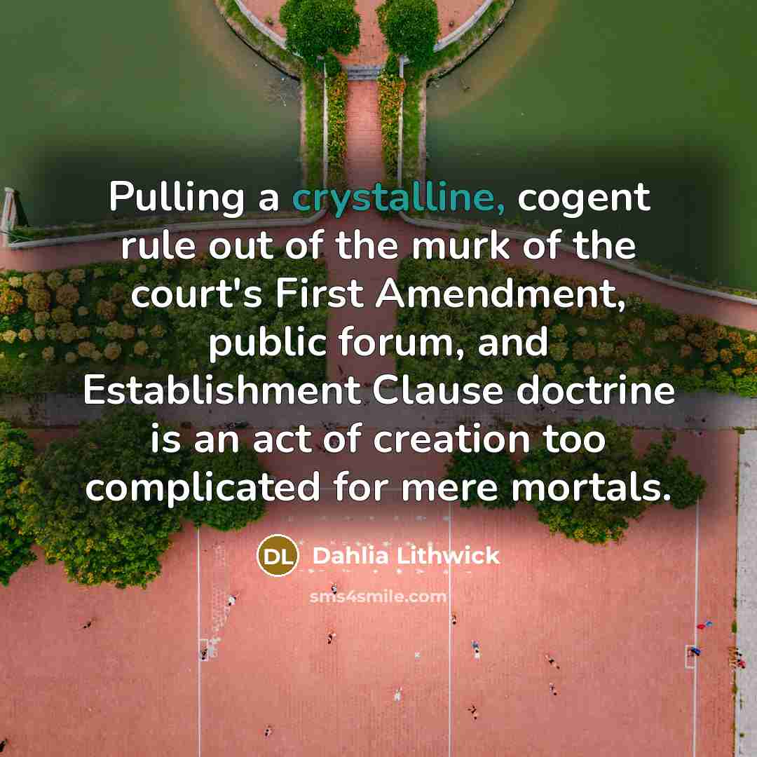 “Pulling a crystalline, cogent rule out of the murk of the court's First Amendment, public forum, and Establishment Clause doctrine is an act of creation too complicated for mere mortals.” quote by Dahlia Lithwick