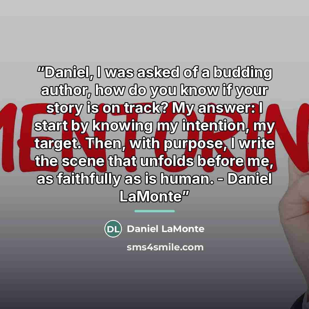 “Daniel, I was asked of a budding author, how do you know if your story is on track? My answer: I start by knowing my intention, my target. Then, with purpose, I write the scene that unfolds before me, as faithfully as is human. - Daniel LaMonte” quote by Daniel LaMonte
