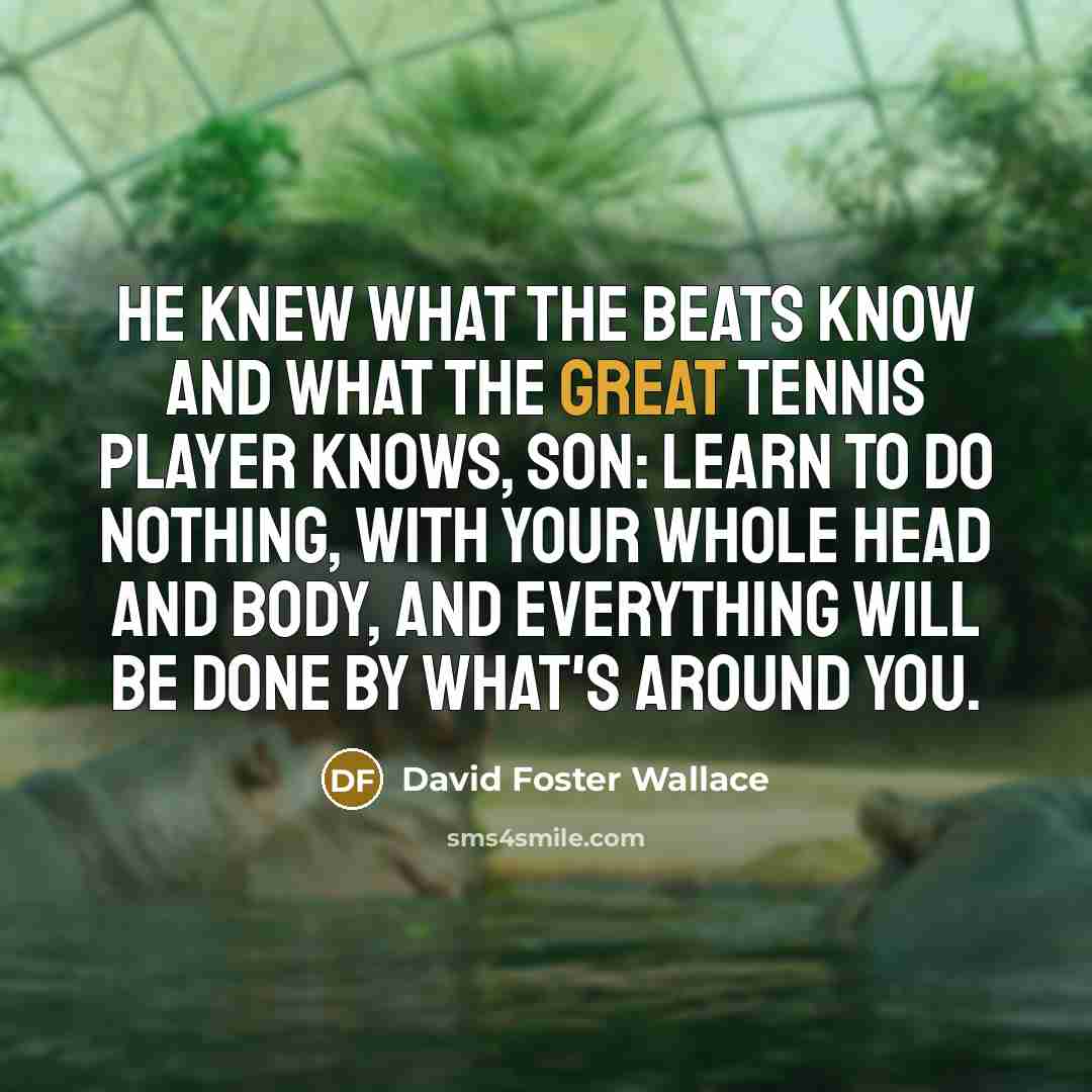 “He knew what the Beats know and what the great tennis player knows, son: learn to do nothing, with your whole head and body, and everything will be done by what's around you.” quote by David Foster Wallace