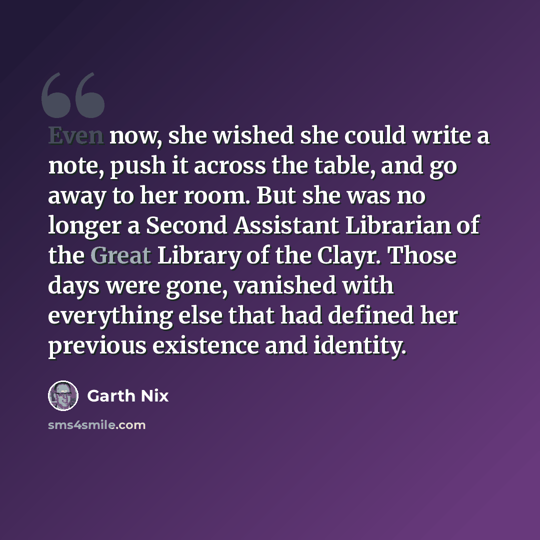 “Even now, she wished she could write a note, push it across the table, and go away to her room. But she was no longer a Second Assistant Librarian of the Great Library of the Clayr. Those days were gone, vanished with everything else that had defined her previous existence and identity.” quote by Garth Nix