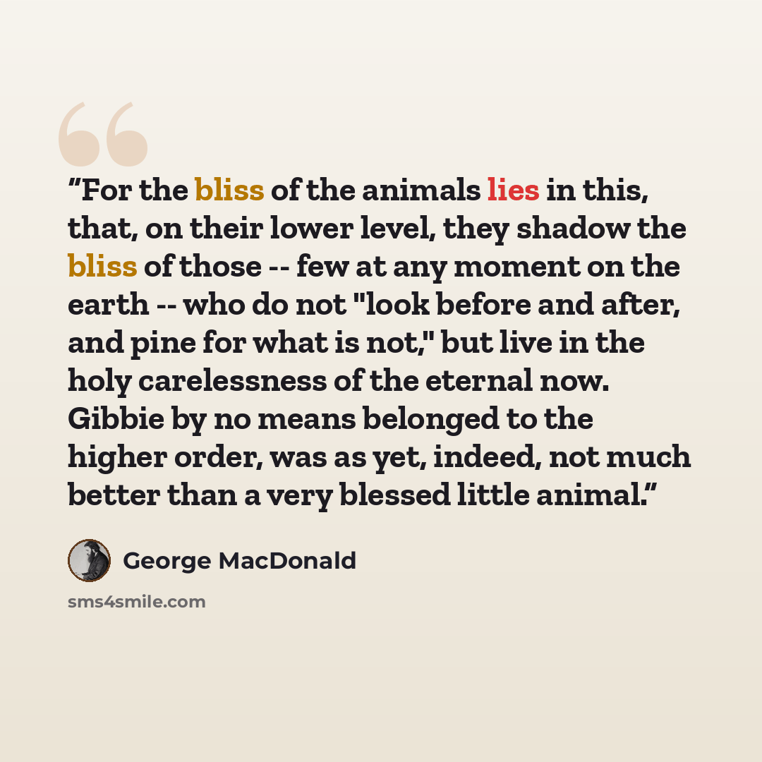 “For the bliss of the animals lies in this, that, on their lower level, they shadow the bliss of those -- few at any moment on the earth -- who do not "look before and after, and pine for what is not," but live in the holy carelessness of the eternal now. Gibbie by no means belonged to the higher…” quote by George MacDonald