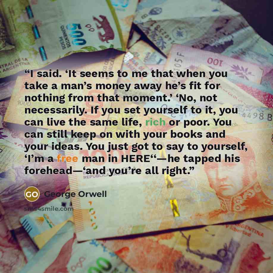 “I said. ‘It seems to me that when you take a man’s money away he’s fit for nothing from that moment.’ ‘No, not necessarily. If you set yourself to it, you can live the same life, rich or poor. You can still keep on with your books and your ideas. You just got to say to yourself, ‘I’m a free man in…” quote by George Orwell