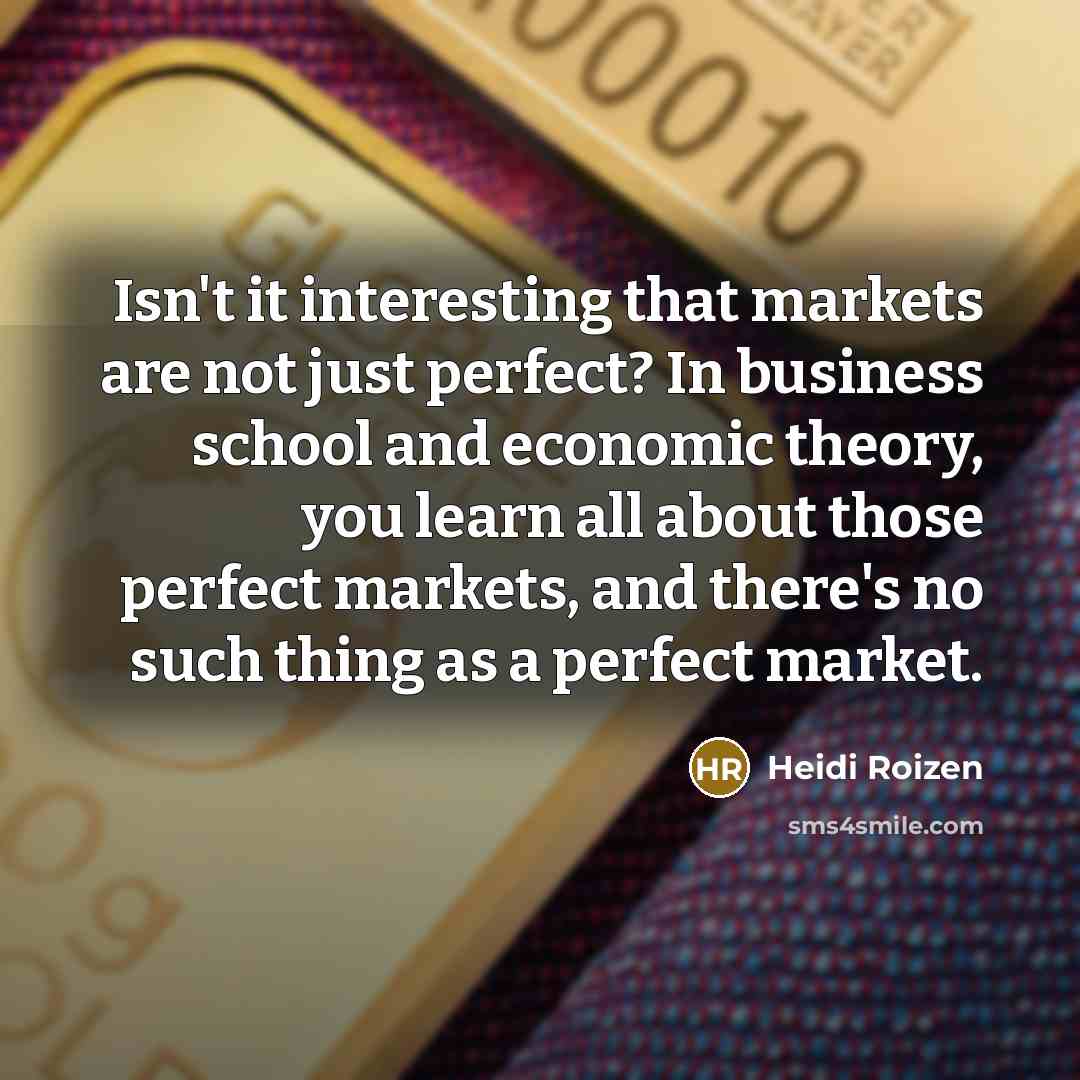“Isn't it interesting that markets are not just perfect? In business school and economic theory, you learn all about those perfect markets, and there's no such thing as a perfect market.” quote by Heidi Roizen
