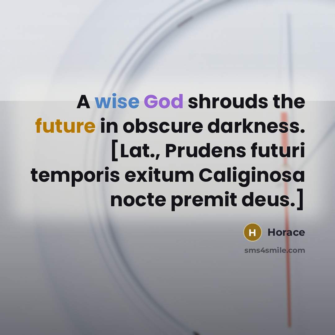 “A wise God shrouds the future in obscure darkness. [Lat., Prudens futuri temporis exitum Caliginosa nocte premit deus.]” quote by Horace