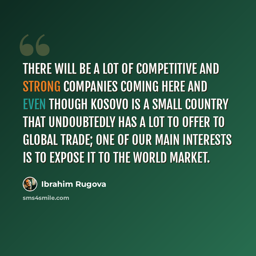 “There will be a lot of competitive and strong companies coming here and even though Kosovo is a small country that undoubtedly has a lot to offer to global trade; one of our main interests is to expose it to the world market.” quote by Ibrahim Rugova