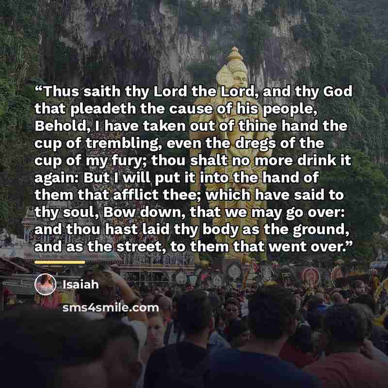 “Thus saith thy Lord the Lord, and thy God that pleadeth the cause of his people, Behold, I have taken out of thine hand the cup of trembling, even the dregs of the cup of my fury; thou shalt no more drink it again: But I will put it into the hand of them that afflict thee; which have said to thy…” quote by Isaiah