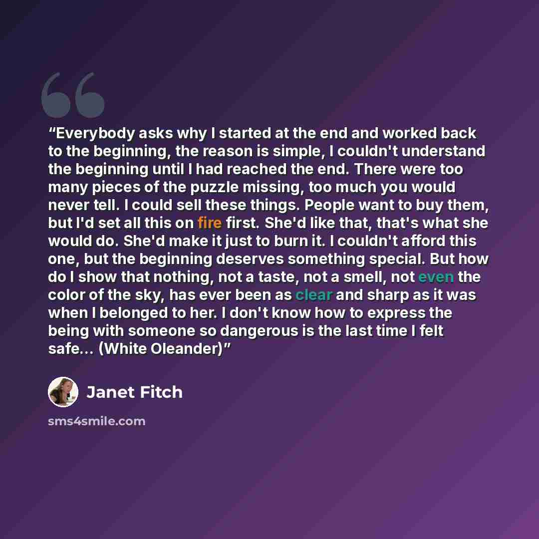 “Everybody asks why I started at the end and worked back to the beginning, the reason is simple, I couldn't understand the beginning until I had reached the end. There were too many pieces of the puzzle missing, too much you would never tell. I could sell these things. People want to buy them, but…” quote by Janet Fitch