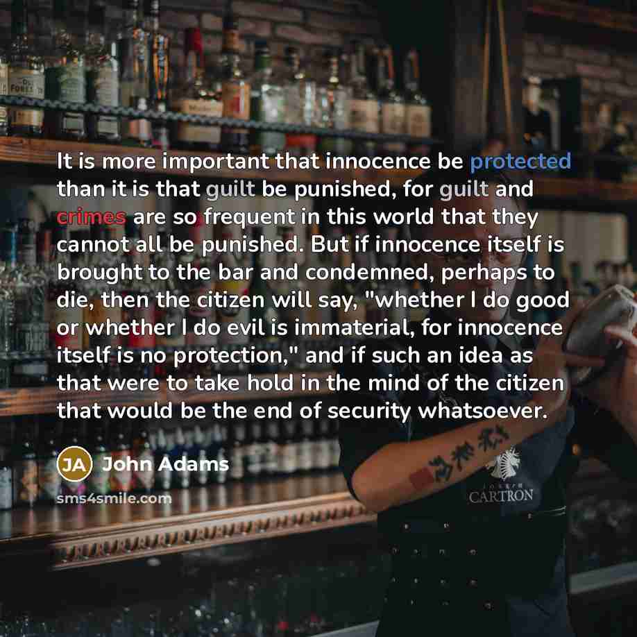 “It is more important that innocence be protected than it is that guilt be punished, for guilt and crimes are so frequent in this world that they cannot all be punished. But if innocence itself is brought to the bar and condemned, perhaps to die, then the citizen will say, "whether I do good or…” quote by John Adams