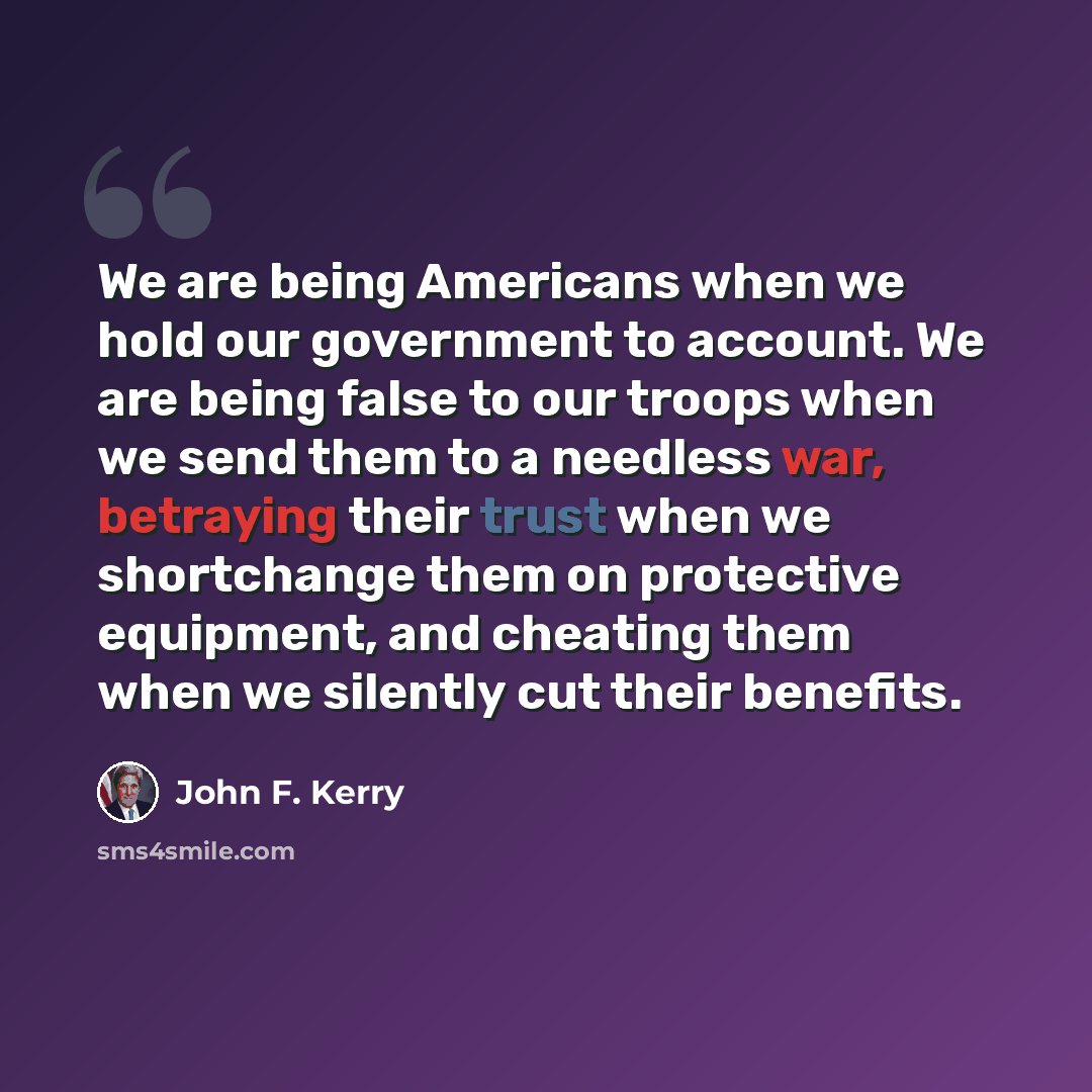 “We are being Americans when we hold our government to account. We are being false to our troops when we send them to a needless war, betraying their trust when we shortchange them on protective equipment, and cheating them when we silently cut their benefits.” quote by John F. Kerry