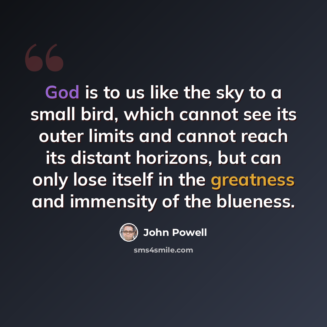 “God is to us like the sky to a small bird, which cannot see its outer limits and cannot reach its distant horizons, but can only lose itself in the greatness and immensity of the blueness.” quote by John Powell