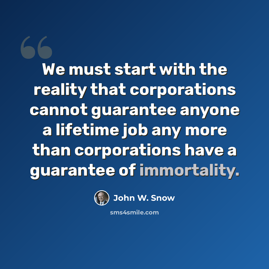“We must start with the reality that corporations cannot guarantee anyone a lifetime job any more than corporations have a guarantee of immortality.” quote by John W. Snow