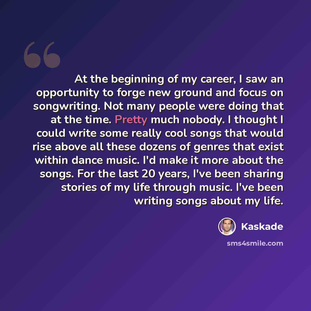 “At the beginning of my career, I saw an opportunity to forge new ground and focus on songwriting. Not many people were doing that at the time. Pretty much nobody. I thought I could write some really cool songs that would rise above all these dozens of genres that exist within dance music. I'd make…” quote by Kaskade