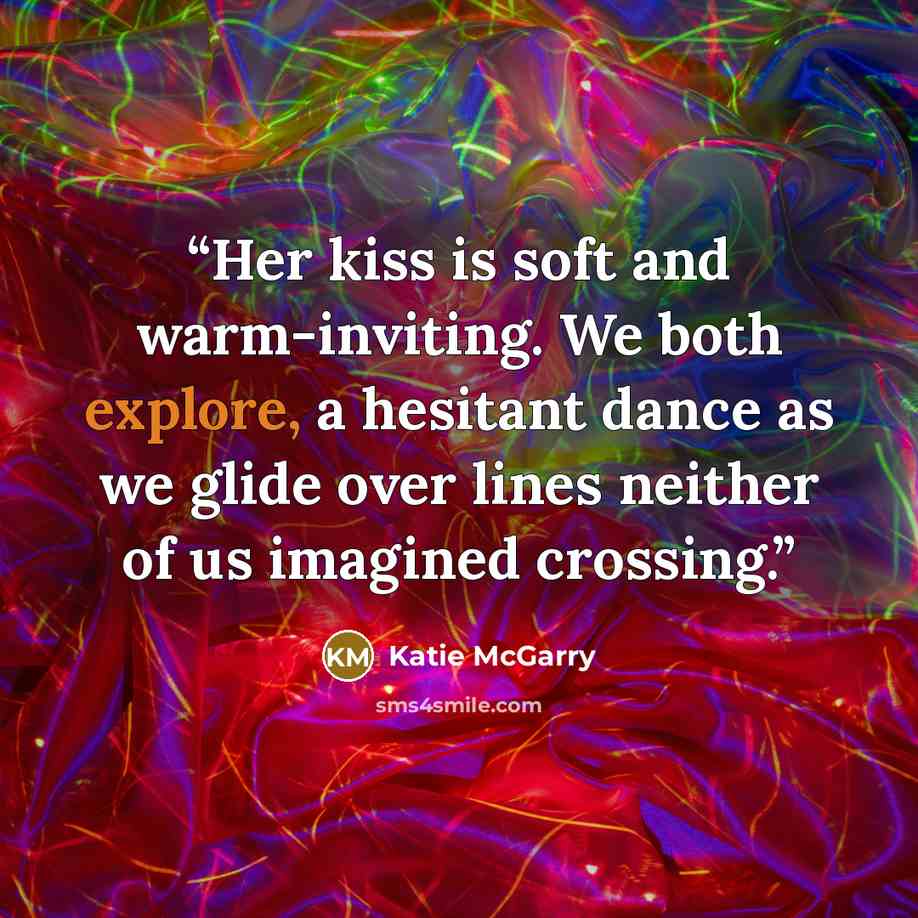 “Her kiss is soft and warm-inviting. We both explore, a hesitant dance as we glide over lines neither of us imagined crossing.” quote by Katie McGarry