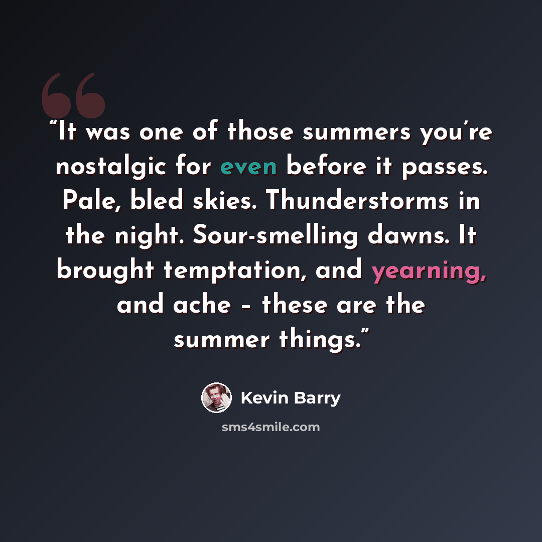 “It was one of those summers you’re nostalgic for even before it passes. Pale, bled skies. Thunderstorms in the night. Sour-smelling dawns. It brought temptation, and yearning, and ache – these are the summer things.” quote by Kevin Barry