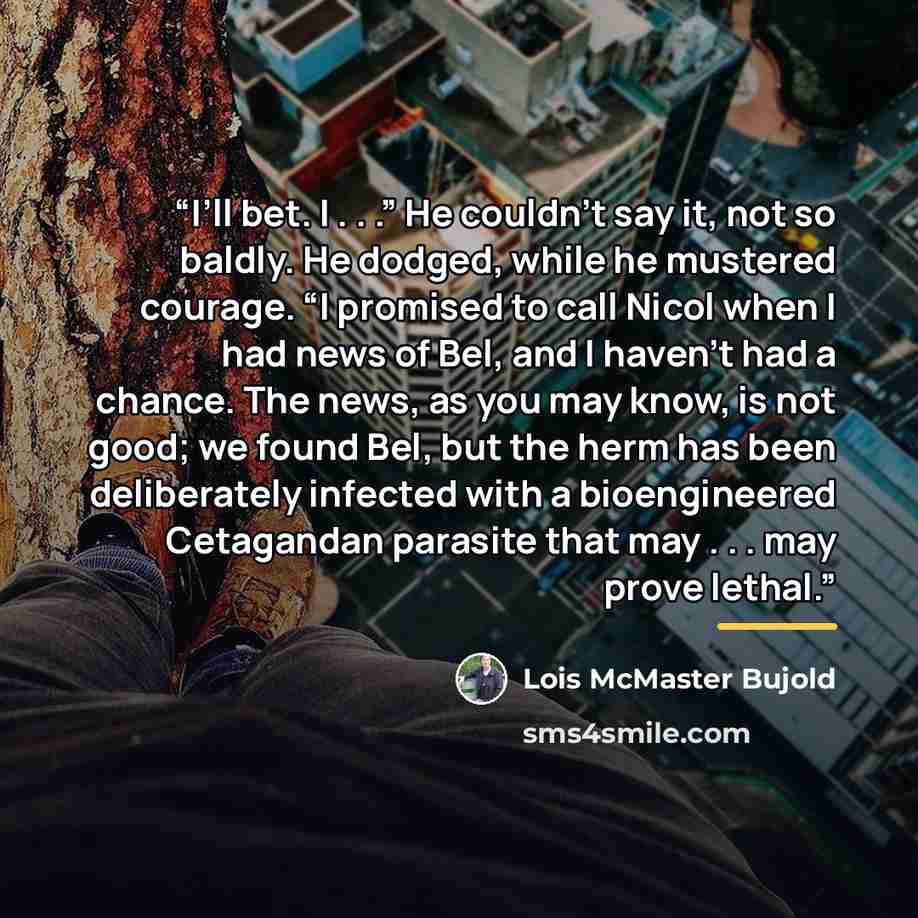 “I’ll bet. I . . .” He couldn’t say it, not so baldly. He dodged, while he mustered courage. “I promised to call Nicol when I had news of Bel, and I haven’t had a chance. The news, as you may know, is not good; we found Bel, but the herm has been deliberately infected with a bioengineered…” quote by Lois McMaster Bujold