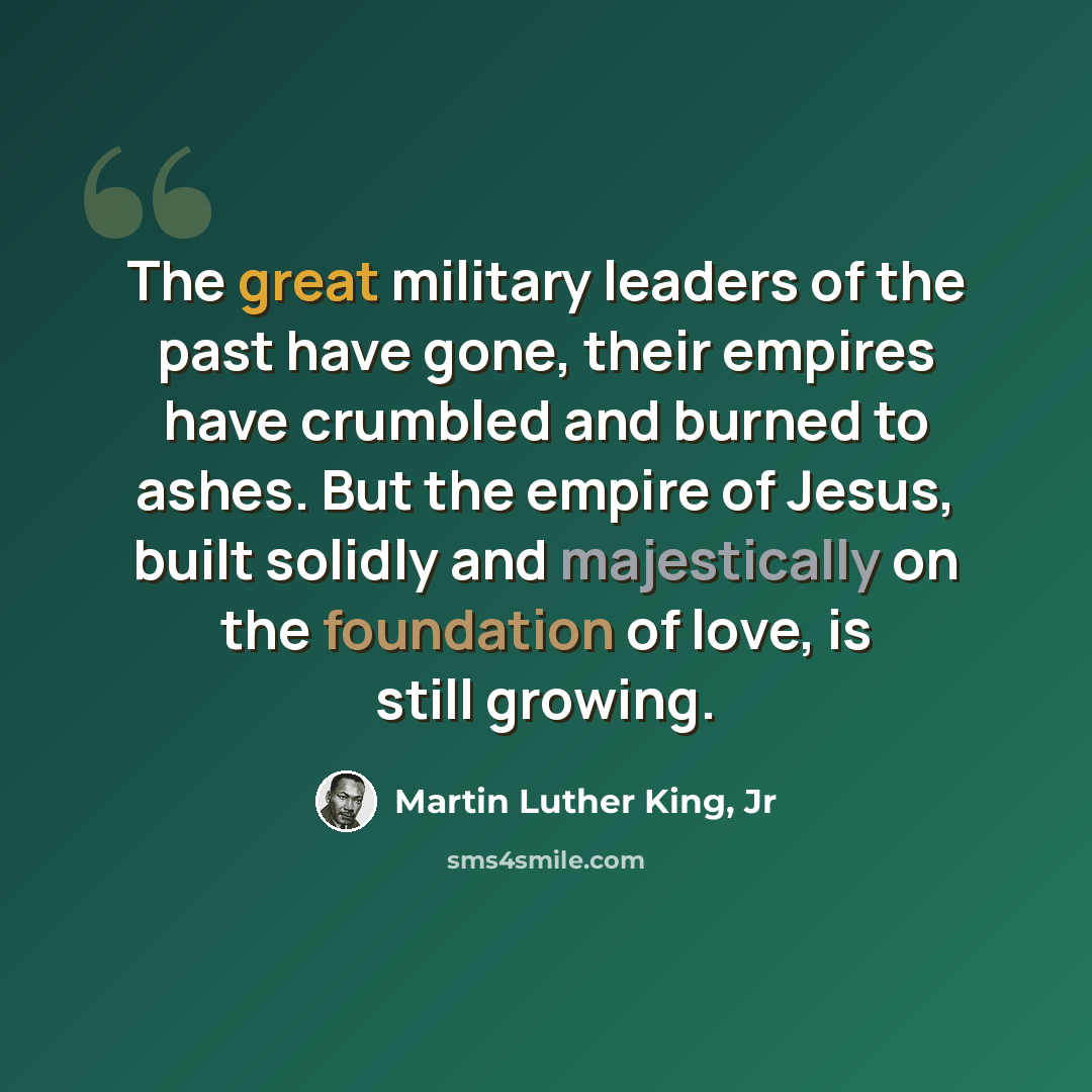 “The great military leaders of the past have gone, their empires have crumbled and burned to ashes. But the empire of Jesus, built solidly and majestically on the foundation of love, is still growing.” quote by Martin Luther King, Jr