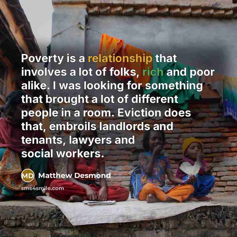 “Poverty is a relationship that involves a lot of folks, rich and poor alike. I was looking for something that brought a lot of different people in a room. Eviction does that, embroils landlords and tenants, lawyers and social workers.” quote by Matthew Desmond