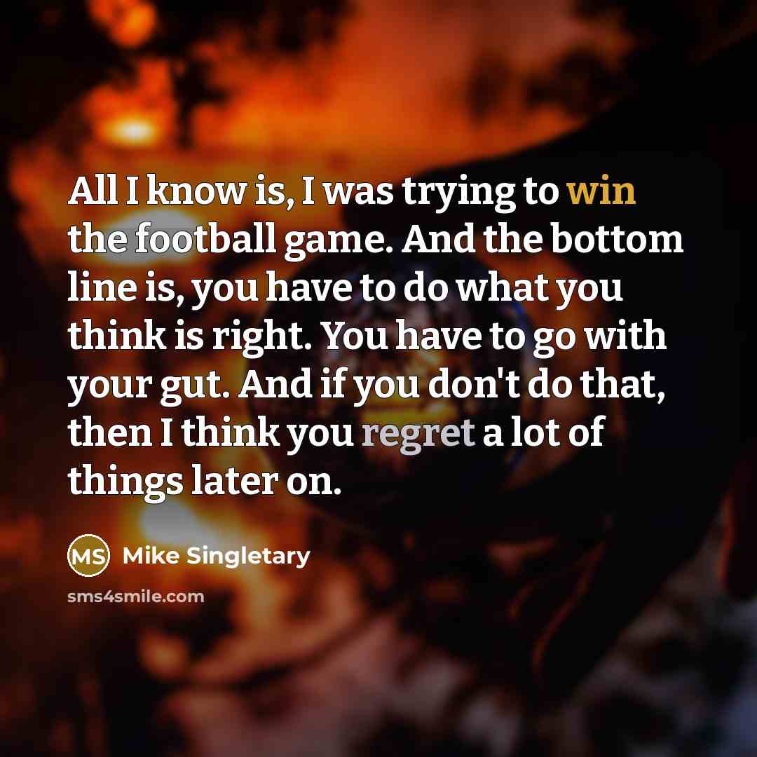 “All I know is, I was trying to win the football game. And the bottom line is, you have to do what you think is right. You have to go with your gut. And if you don't do that, then I think you regret a lot of things later on.” quote by Mike Singletary