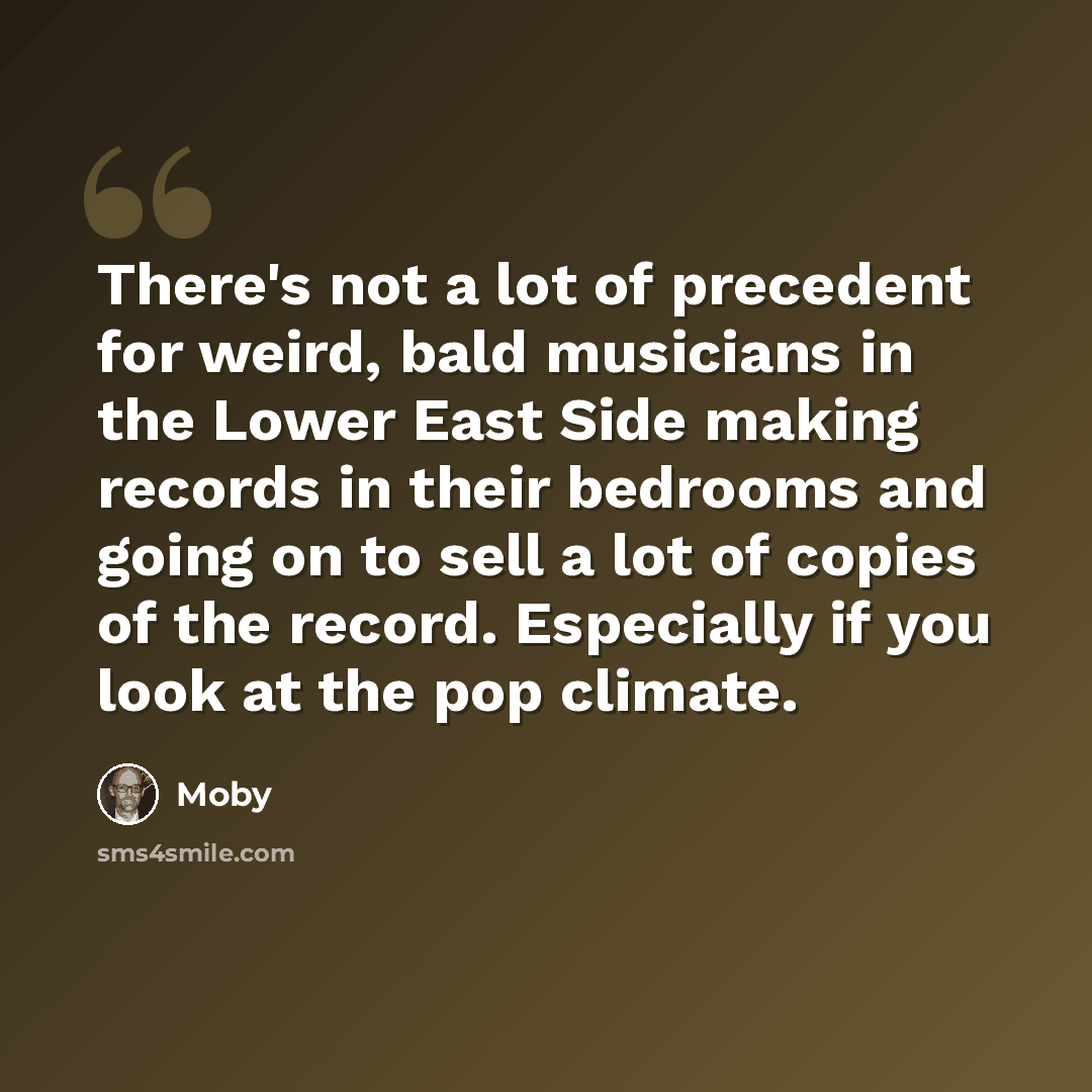 “There's not a lot of precedent for weird, bald musicians in the Lower East Side making records in their bedrooms and going on to sell a lot of copies of the record. Especially if you look at the pop climate.” quote by Moby
