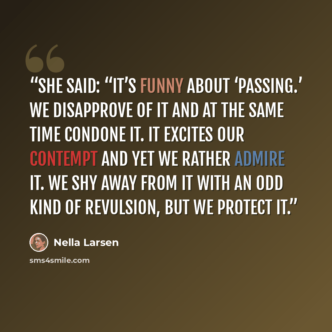 “She said: “It’s funny about ‘passing.’ We disapprove of it and at the same time condone it. It excites our contempt and yet we rather admire it. We shy away from it with an odd kind of revulsion, but we protect it.” quote by Nella Larsen