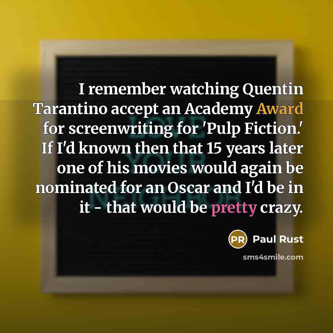 “I remember watching Quentin Tarantino accept an Academy Award for screenwriting for 'Pulp Fiction.' If I'd known then that 15 years later one of his movies would again be nominated for an Oscar and I'd be in it - that would be pretty crazy.” quote by Paul Rust