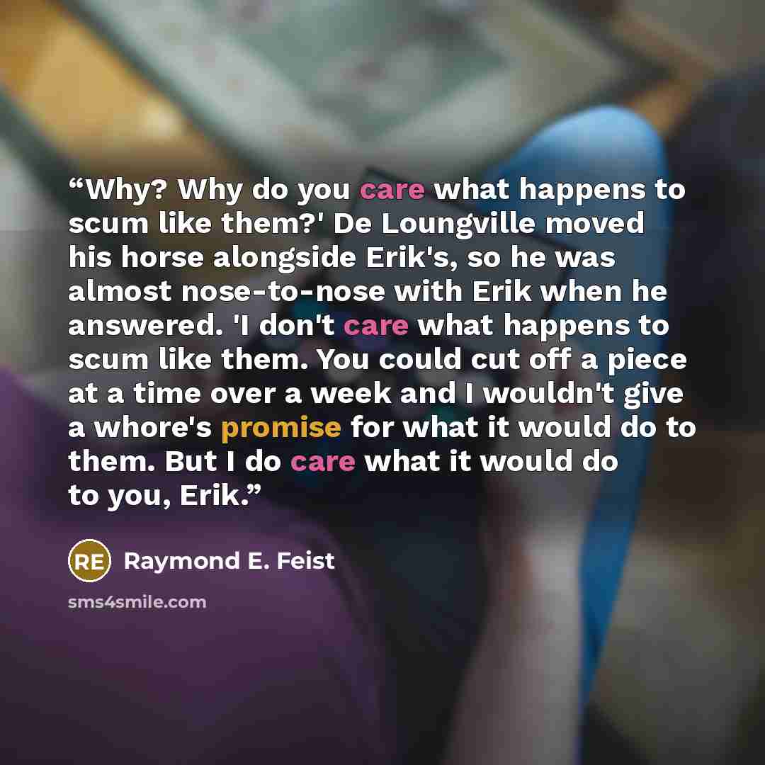 “Why? Why do you care what happens to scum like them?' De Loungville moved his horse alongside Erik's, so he was almost nose-to-nose with Erik when he answered. 'I don't care what happens to scum like them. You could cut off a piece at a time over a week and I wouldn't give a whore's promise for…” quote by Raymond E. Feist