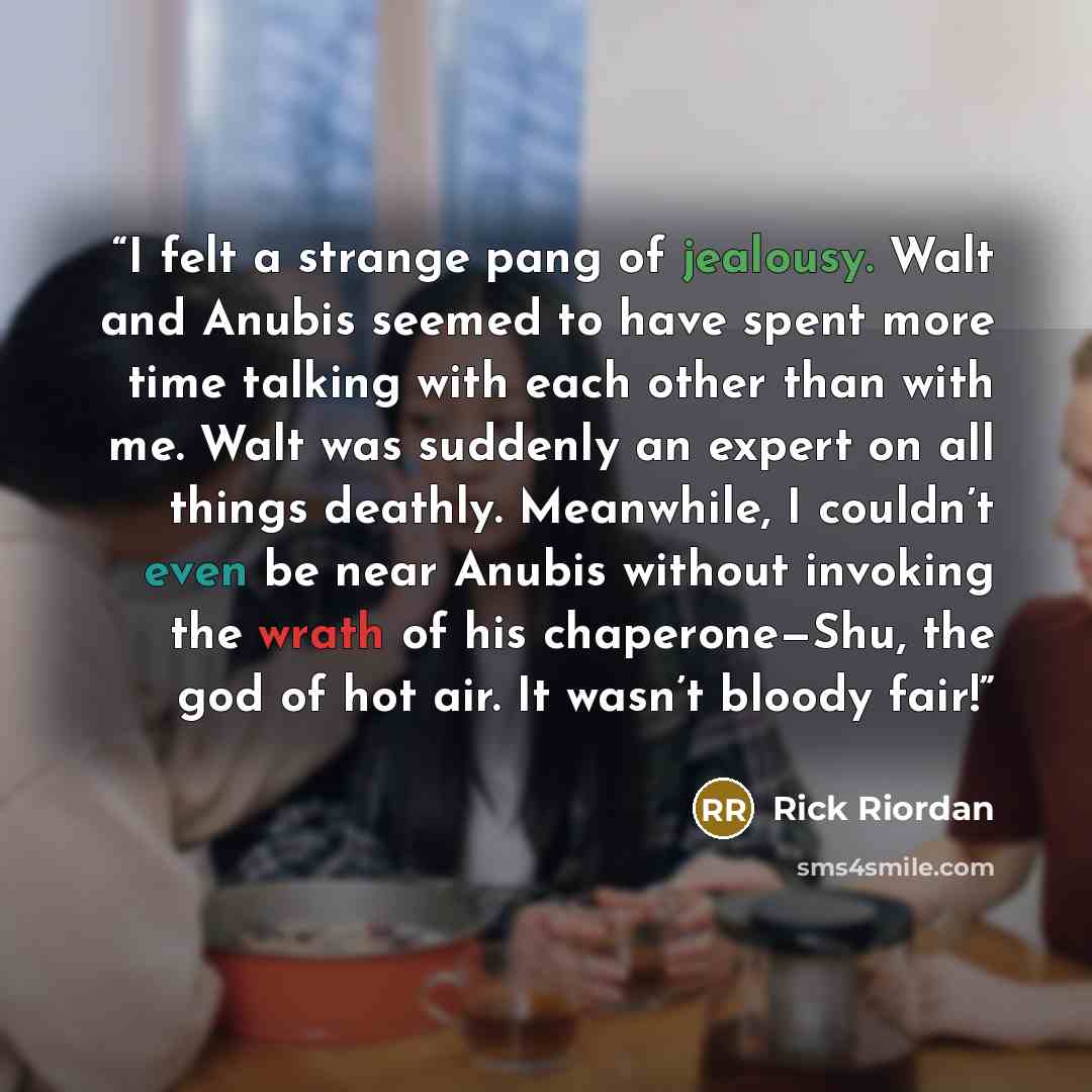 “I felt a strange pang of jealousy. Walt and Anubis seemed to have spent more time talking with each other than with me. Walt was suddenly an expert on all things deathly. Meanwhile, I couldn’t even be near Anubis without invoking the wrath of his chaperone—Shu, the god of hot air. It wasn’t bloody…” quote by Rick Riordan