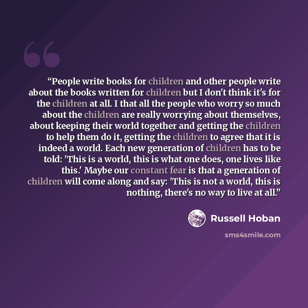 “People write books for children and other people write about the books written for children but I don't think it's for the children at all. I that all the people who worry so much about the children are really worrying about themselves, about keeping their world together and getting the children…” quote by Russell Hoban