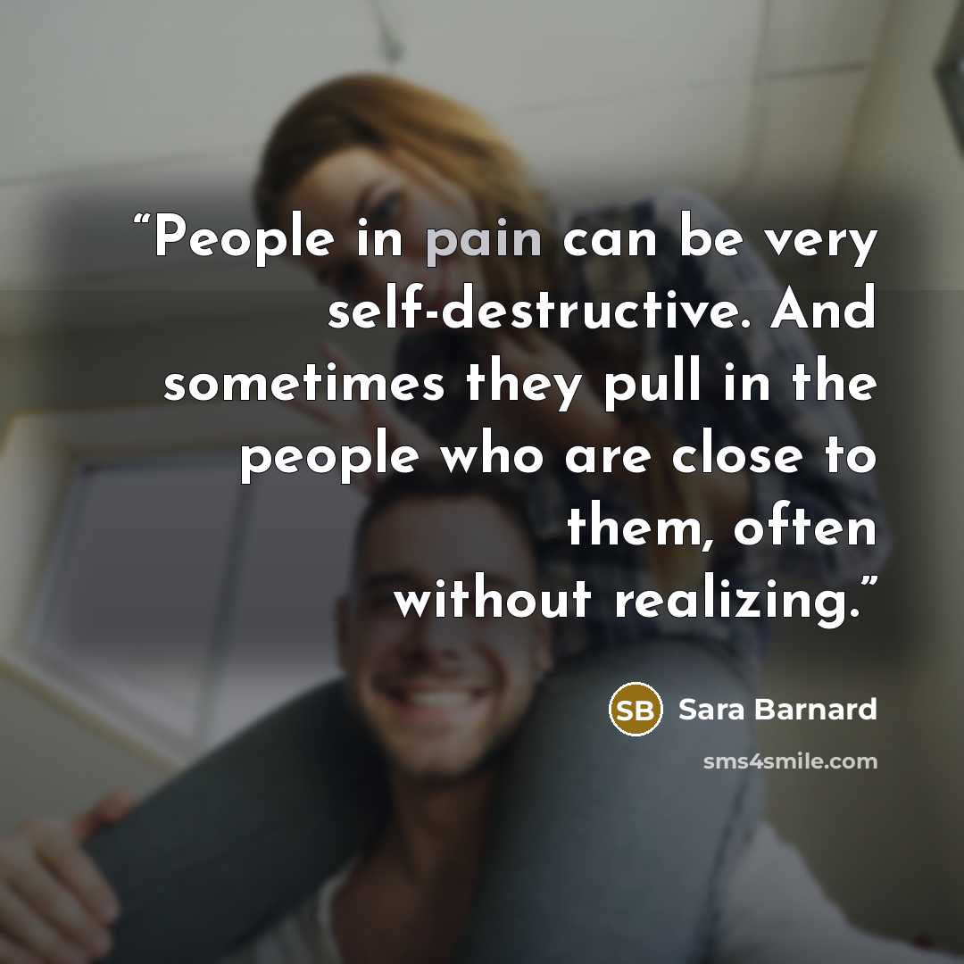 “People in pain can be very self-destructive. And sometimes they pull in the people who are close to them, often without realizing.” quote by Sara Barnard