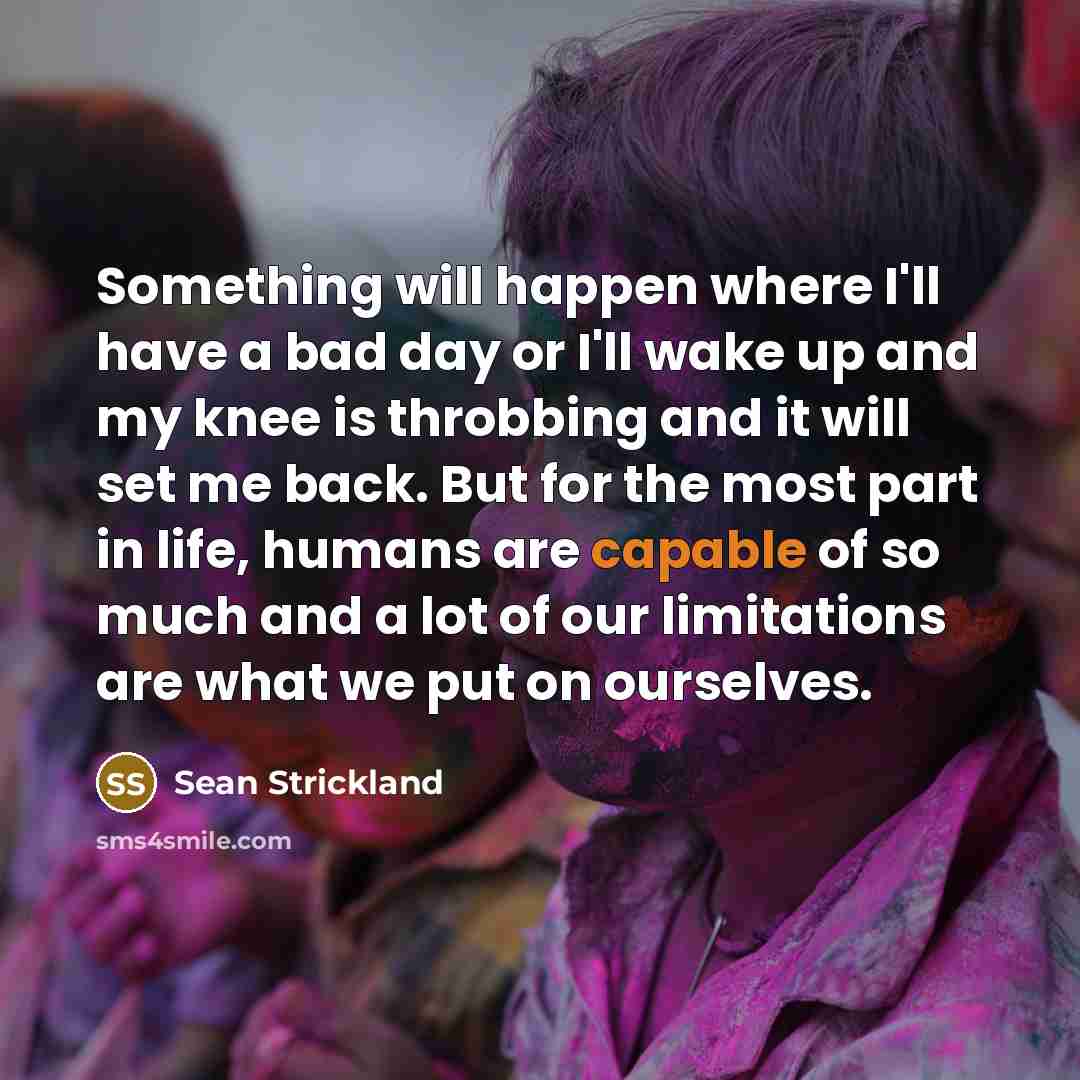 “Something will happen where I'll have a bad day or I'll wake up and my knee is throbbing and it will set me back. But for the most part in life, humans are capable of so much and a lot of our limitations are what we put on ourselves.” quote by Sean Strickland