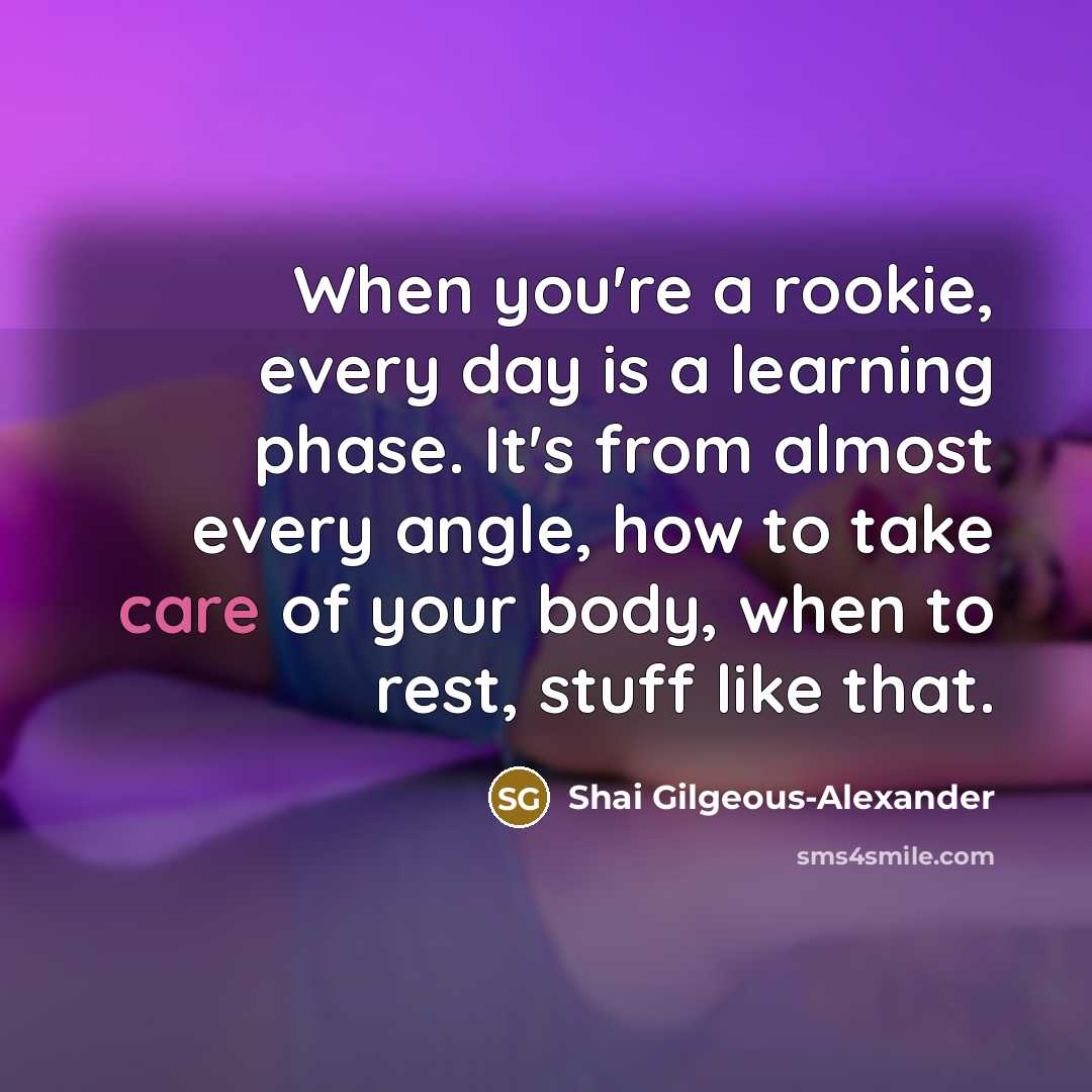 “When you're a rookie, every day is a learning phase. It's from almost every angle, how to take care of your body, when to rest, stuff like that.” quote by Shai Gilgeous-Alexander