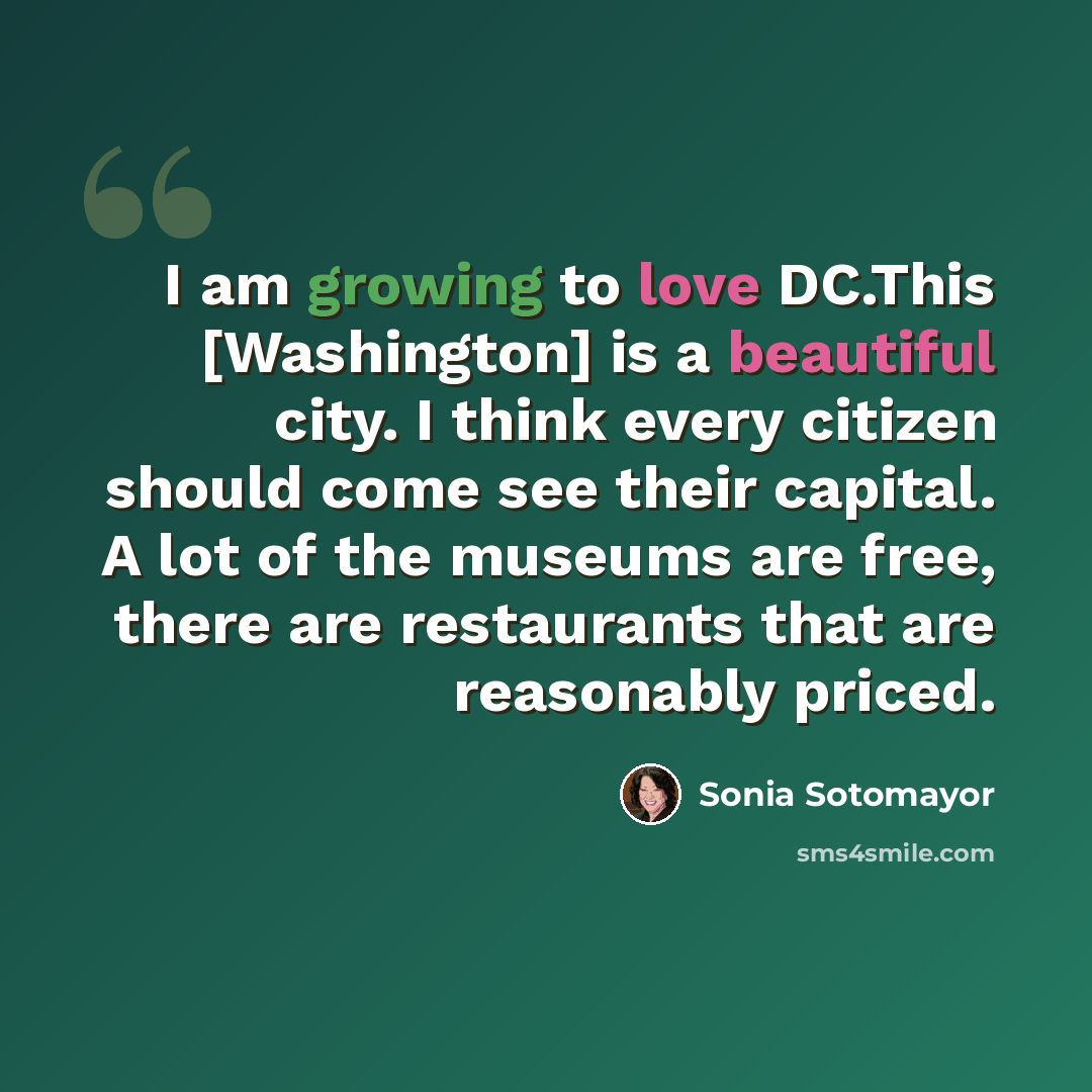 “I am growing to love DC.This [Washington] is a beautiful city. I think every citizen should come see their capital. A lot of the museums are free, there are restaurants that are reasonably priced.” quote by Sonia Sotomayor