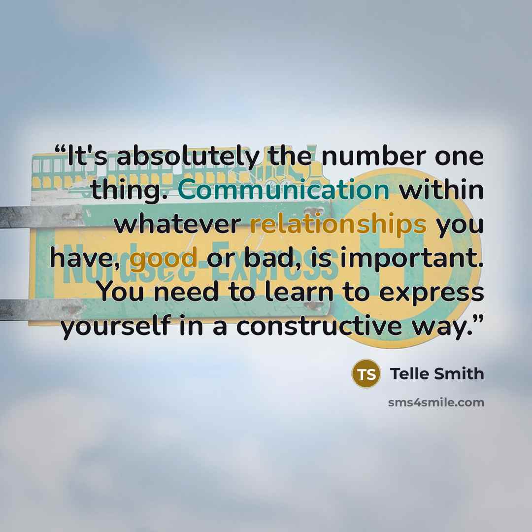 “It's absolutely the number one thing. Communication within whatever relationships you have, good or bad, is important. You need to learn to express yourself in a constructive way.” quote by Telle Smith