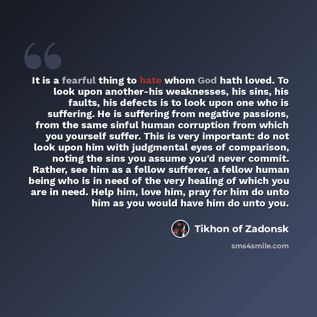 “It is a fearful thing to hate whom God hath loved. To look upon another-his weaknesses, his sins, his faults, his defects is to look upon one who is suffering. He is suffering from negative passions, from the same sinful human corruption from which you yourself suffer. This is very important: do…” quote by Tikhon of Zadonsk