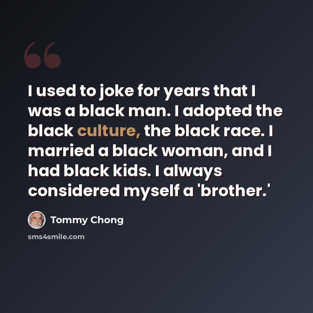 “I used to joke for years that I was a black man. I adopted the black culture, the black race. I married a black woman, and I had black kids. I always considered myself a 'brother.'” quote by Tommy Chong