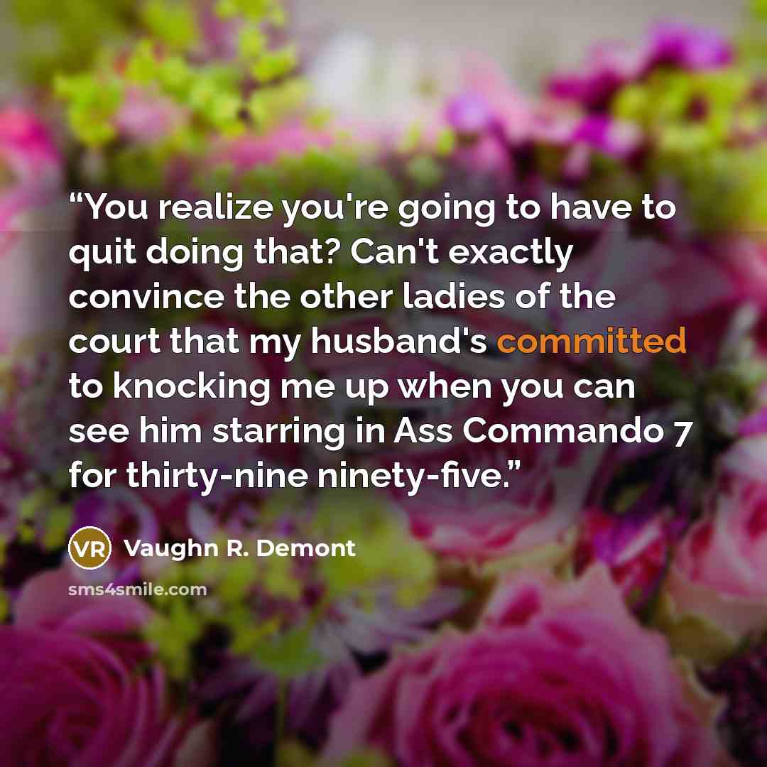 “You realize you're going to have to quit doing that? Can't exactly convince the other ladies of the court that my husband's committed to knocking me up when you can see him starring in Ass Commando 7 for thirty-nine ninety-five.” quote by Vaughn R. Demont