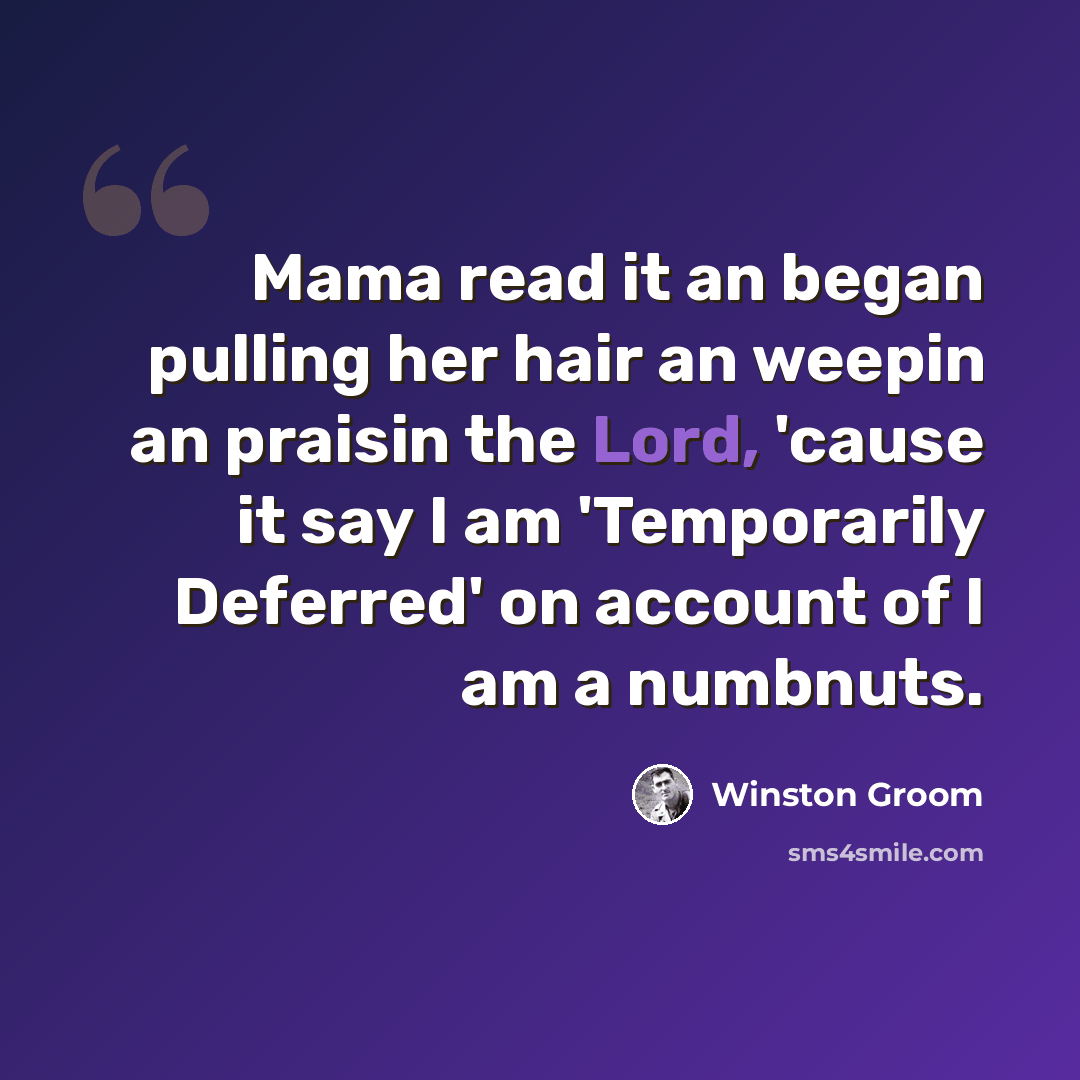 “Mama read it an began pulling her hair an weepin an praisin the Lord, 'cause it say I am 'Temporarily Deferred' on account of I am a numbnuts.” quote by Winston Groom