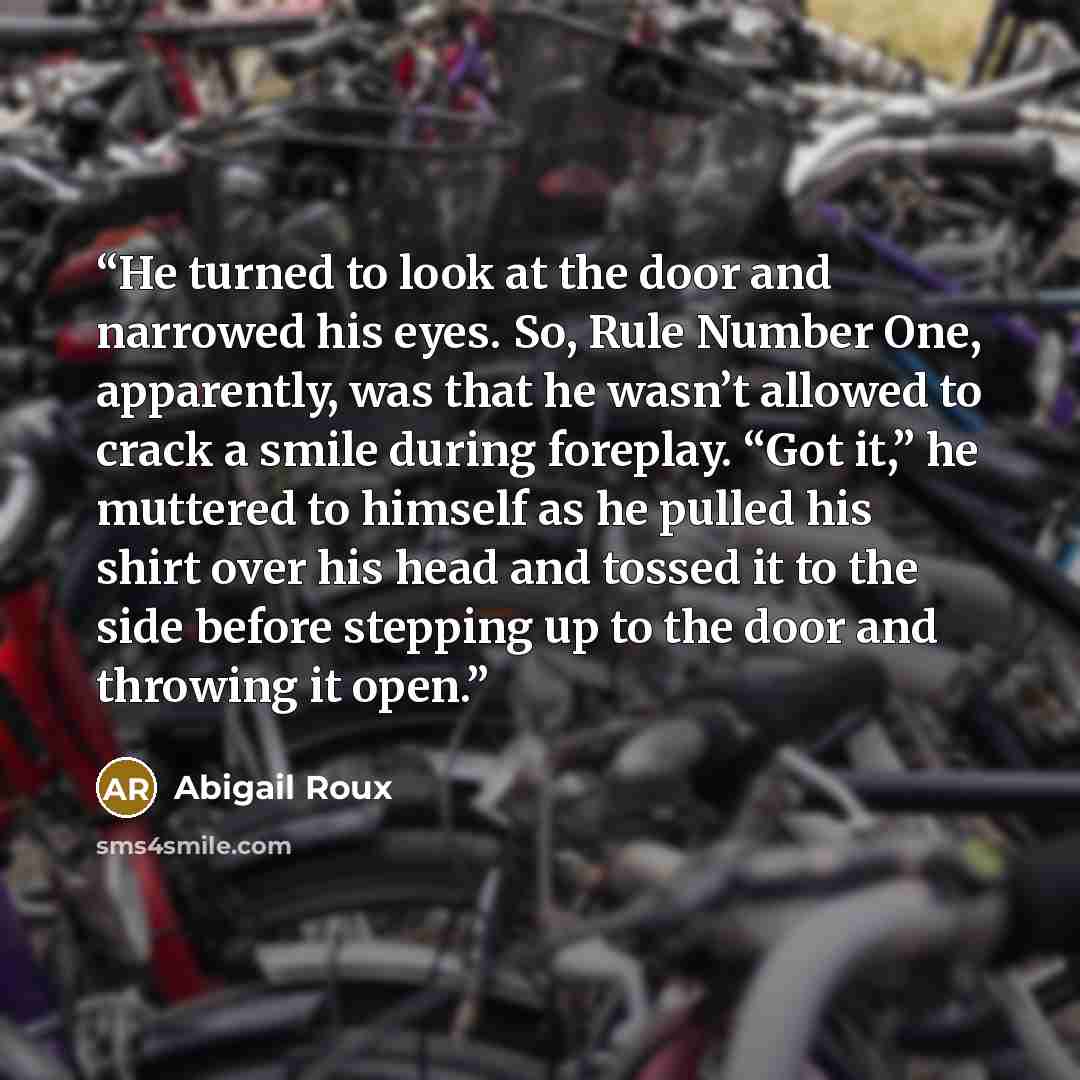 “He turned to look at the door and narrowed his eyes. So, Rule Number One, apparently, was that he wasn’t allowed to crack a smile during foreplay. “Got it,” he muttered to himself as he pulled his shirt over his head and tossed it to the side before stepping up to the door and throwing it open.” quote by Abigail Roux