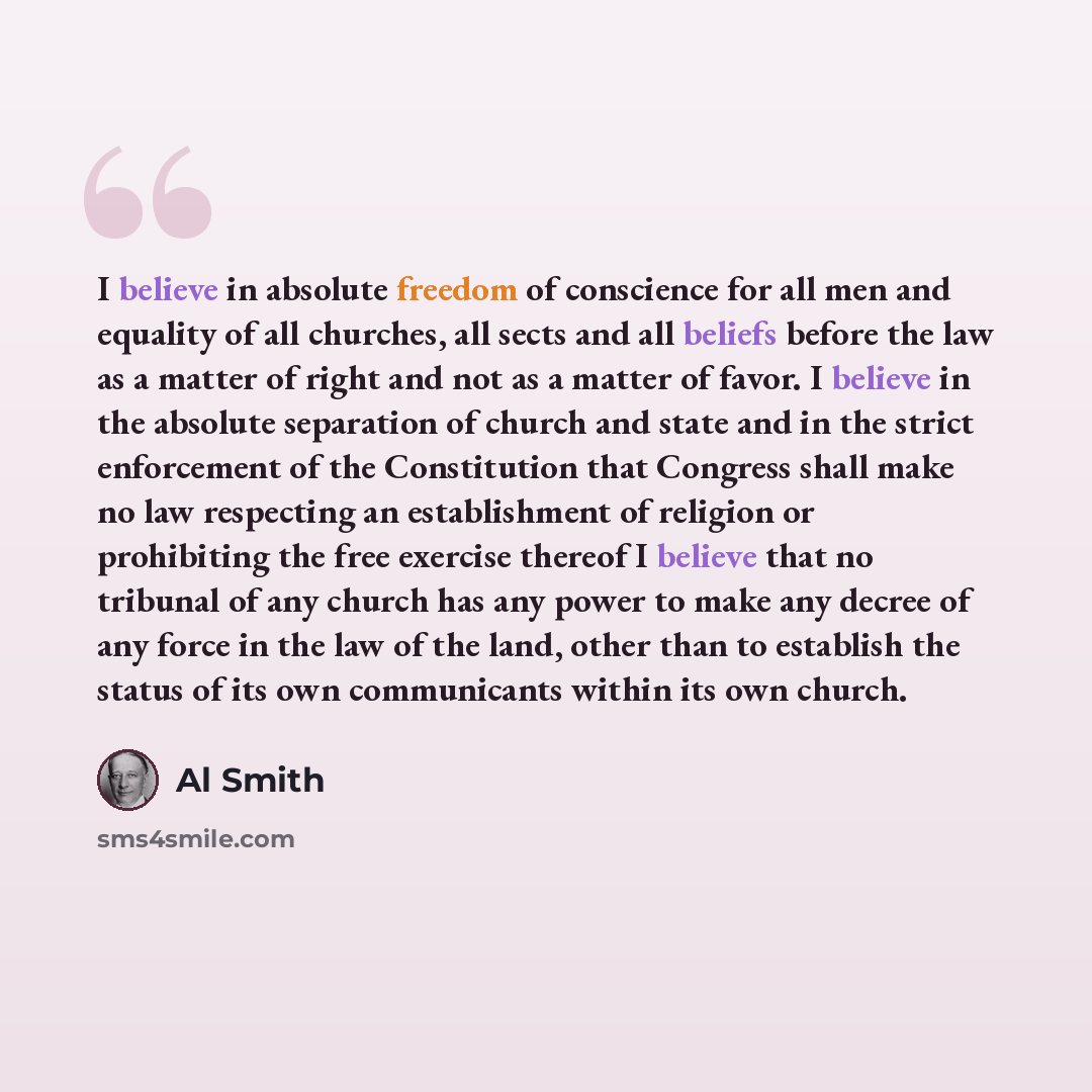“I believe in absolute freedom of conscience for all men and equality of all churches, all sects and all beliefs before the law as a matter of right and not as a matter of favor. I believe in the absolute separation of church and state and in the strict enforcement of the Constitution that Congress…” quote by Al Smith