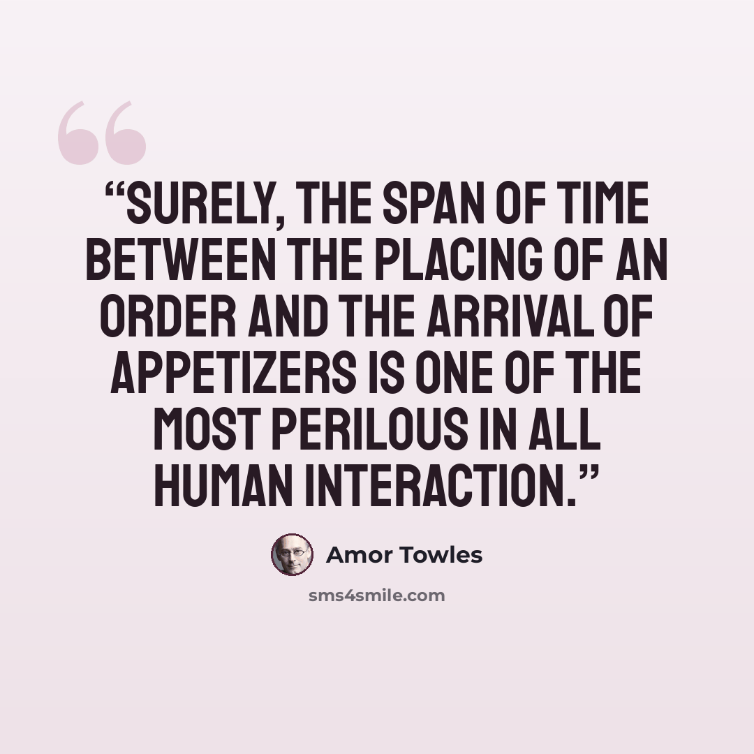 “Surely, the span of time between the placing of an order and the arrival of appetizers is one of the most perilous in all human interaction.” quote by Amor Towles