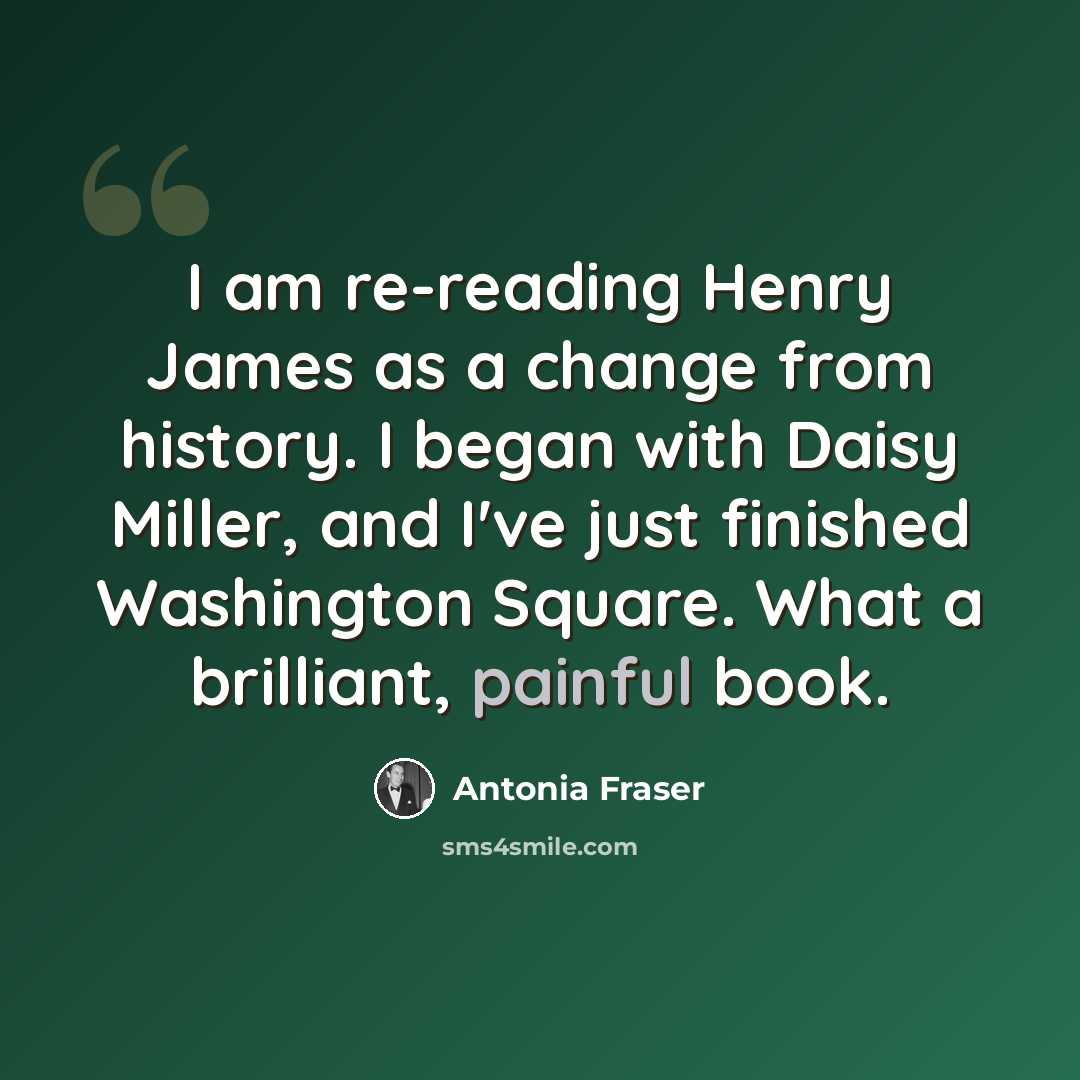 “I am re-reading Henry James as a change from history. I began with Daisy Miller, and I've just finished Washington Square. What a brilliant, painful book.” quote by Antonia Fraser